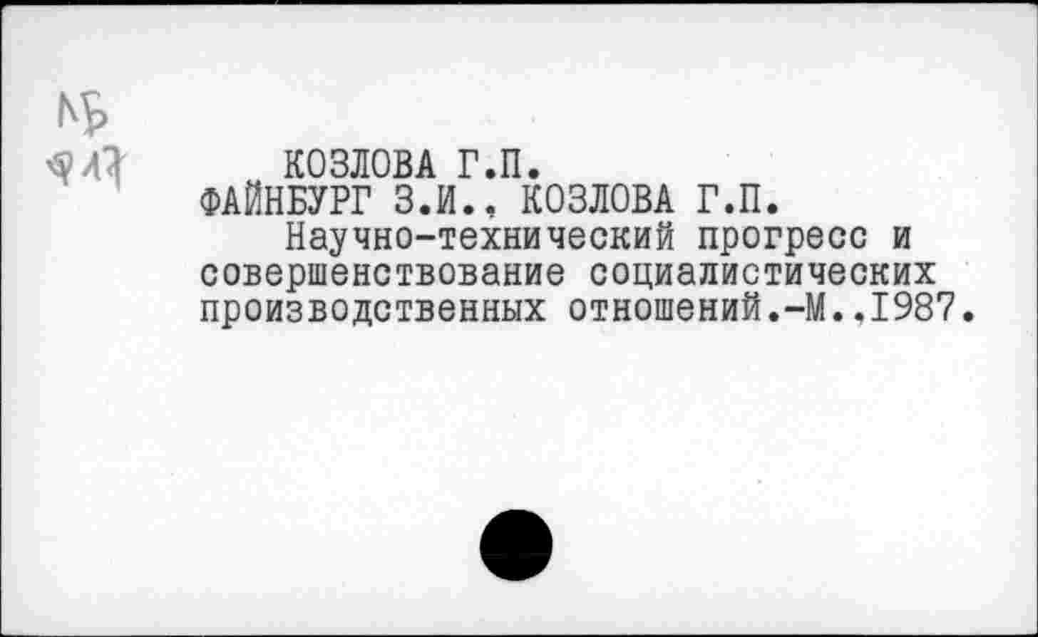 ﻿КОЗЛОВА Г.П.
ФАЙНБУРГ З.И.. КОЗЛОВА Г.П.
Научно-технический прогресс и совершенствование социалистических производственных отношений.-М..1987